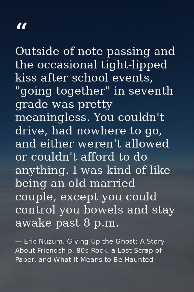 Outside of note passing and the occasional tight-lipped kiss after school events, "going together" in seventh grade was  — Eric Nuzum, Giving Up the Ghost: A Story About Friendship, 80s Rock, a Lost Scrap of Paper, and What It Means to Be Haunted