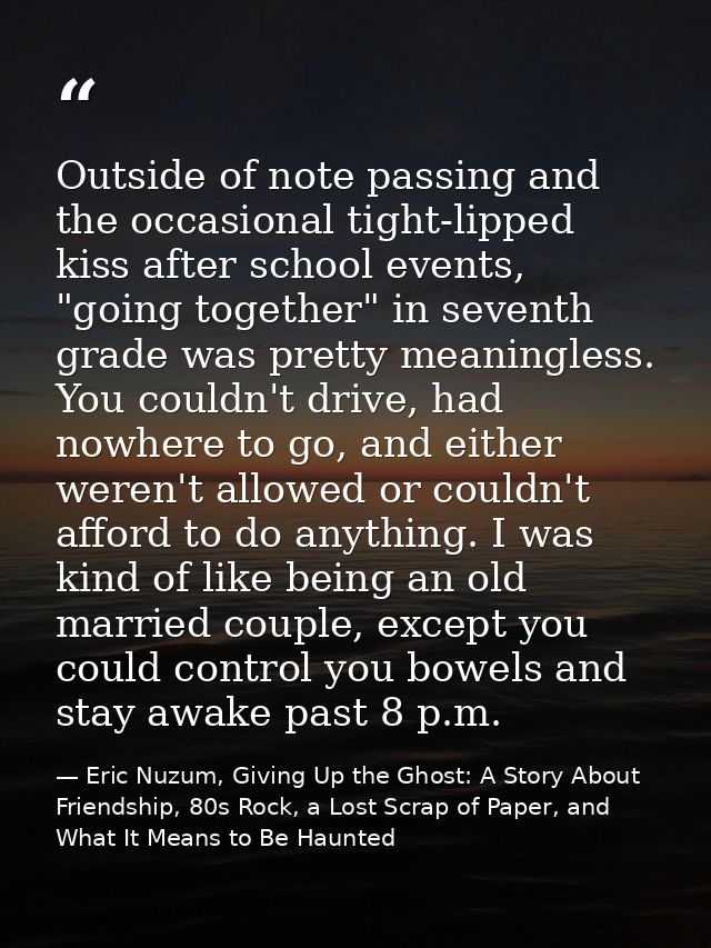 Outside of note passing and the occasional tight-lipped kiss after school events, "going together" in seventh grade was  — Eric Nuzum, Giving Up the Ghost: A Story About Friendship, 80s Rock, a Lost Scrap of Paper, and What It Means to Be Haunted