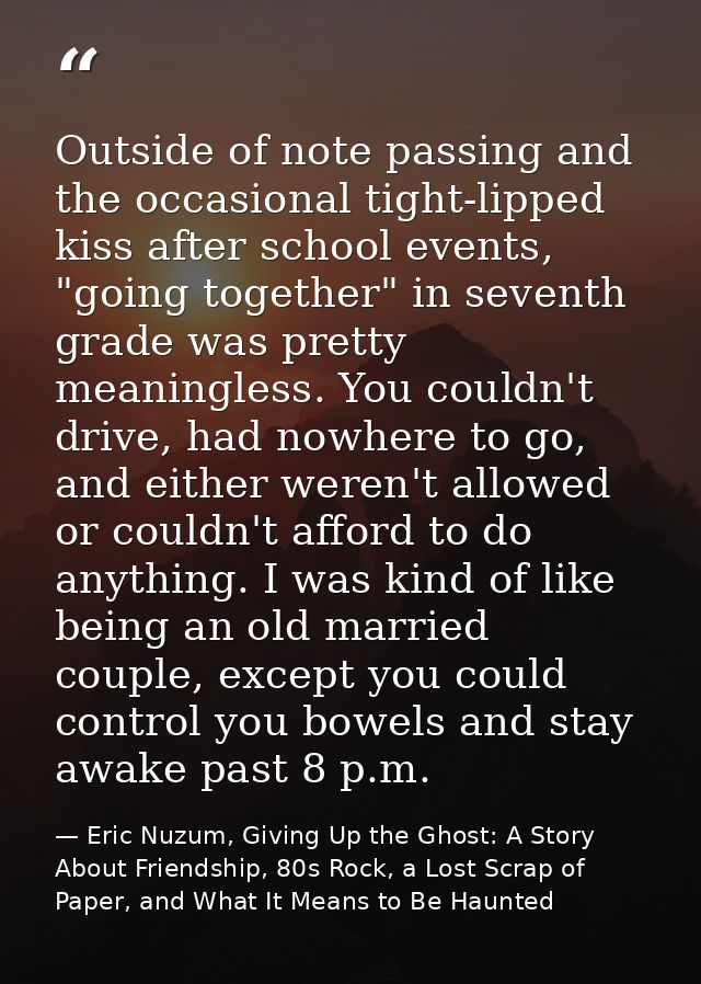 Outside of note passing and the occasional tight-lipped kiss after school events, "going together" in seventh grade was  — Eric Nuzum, Giving Up the Ghost: A Story About Friendship, 80s Rock, a Lost Scrap of Paper, and What It Means to Be Haunted
