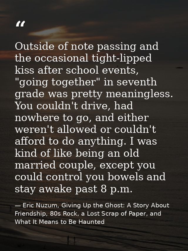 Outside of note passing and the occasional tight-lipped kiss after school events, "going together" in seventh grade was  — Eric Nuzum, Giving Up the Ghost: A Story About Friendship, 80s Rock, a Lost Scrap of Paper, and What It Means to Be Haunted