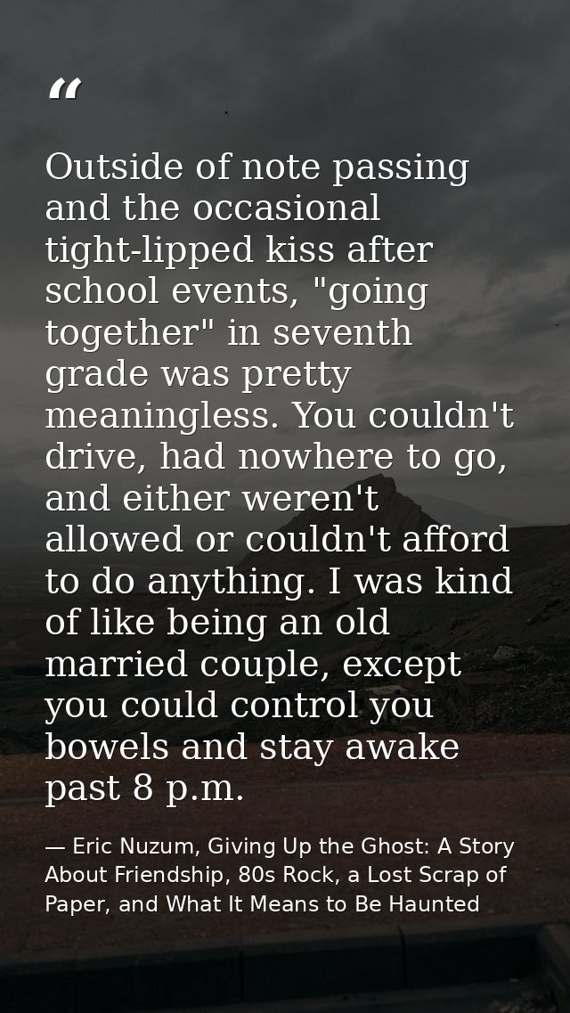 Outside of note passing and the occasional tight-lipped kiss after school events, "going together" in seventh grade was  — Eric Nuzum, Giving Up the Ghost: A Story About Friendship, 80s Rock, a Lost Scrap of Paper, and What It Means to Be Haunted