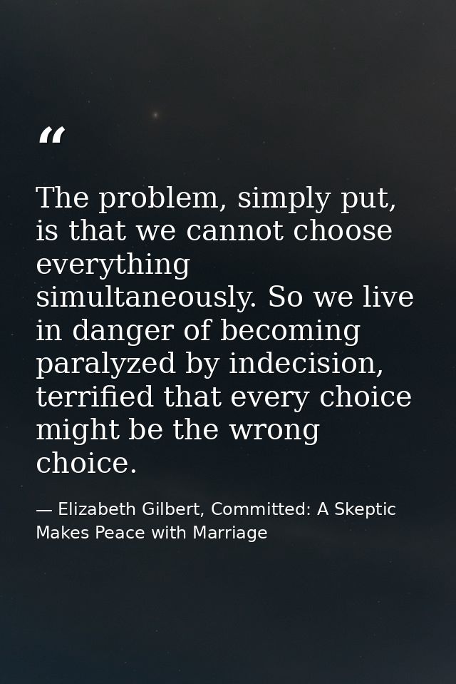 The problem, simply put, is that we cannot choose everything simultaneously. So we live in danger of becoming paralyzed  — Elizabeth Gilbert, Committed: A Skeptic Makes Peace with Marriage