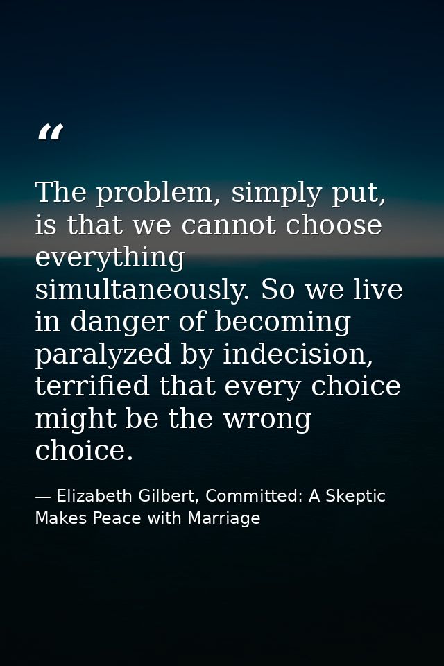 The problem, simply put, is that we cannot choose everything simultaneously. So we live in danger of becoming paralyzed  — Elizabeth Gilbert, Committed: A Skeptic Makes Peace with Marriage