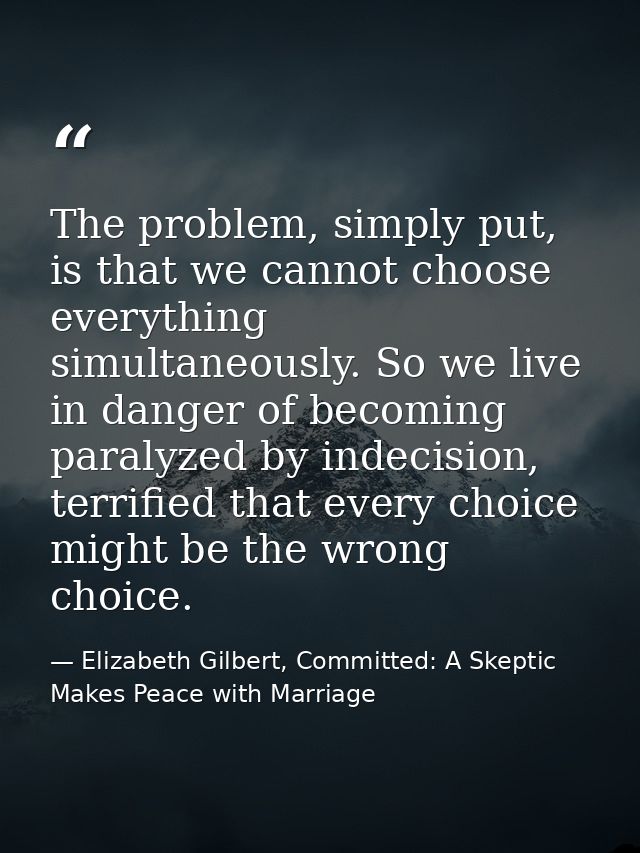 The problem, simply put, is that we cannot choose everything simultaneously. So we live in danger of becoming paralyzed  — Elizabeth Gilbert, Committed: A Skeptic Makes Peace with Marriage