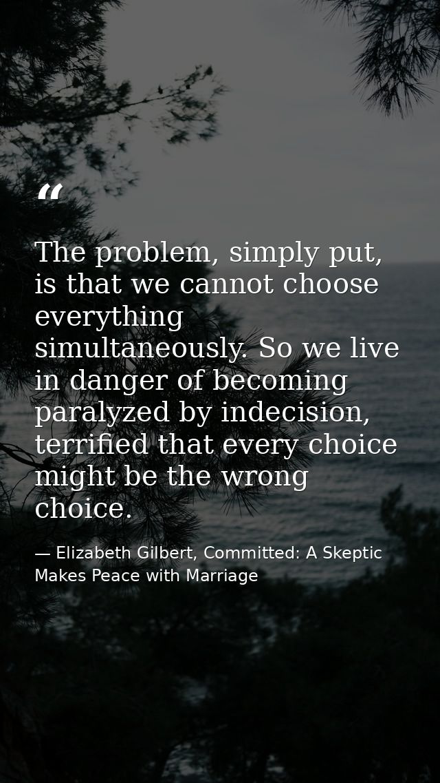 The problem, simply put, is that we cannot choose everything simultaneously. So we live in danger of becoming paralyzed  — Elizabeth Gilbert, Committed: A Skeptic Makes Peace with Marriage