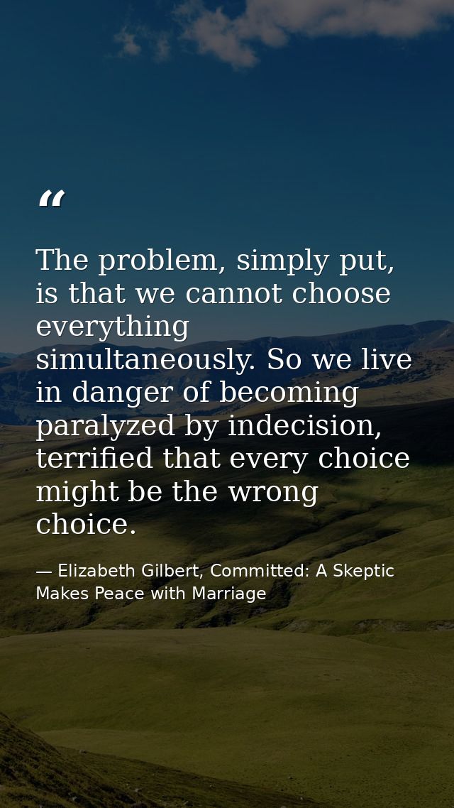 The problem, simply put, is that we cannot choose everything simultaneously. So we live in danger of becoming paralyzed  — Elizabeth Gilbert, Committed: A Skeptic Makes Peace with Marriage