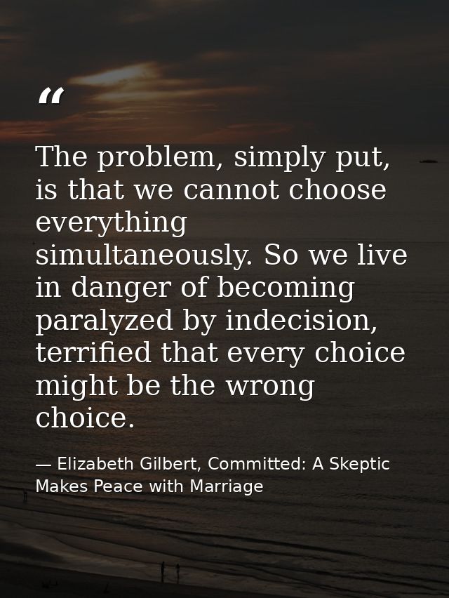 The problem, simply put, is that we cannot choose everything simultaneously. So we live in danger of becoming paralyzed  — Elizabeth Gilbert, Committed: A Skeptic Makes Peace with Marriage