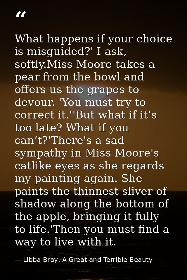 What happens if your choice is misguided?' I ask, softly.Miss Moore takes a pear from the bowl and offers us the grapes  — Libba Bray, A Great and Terrible Beauty