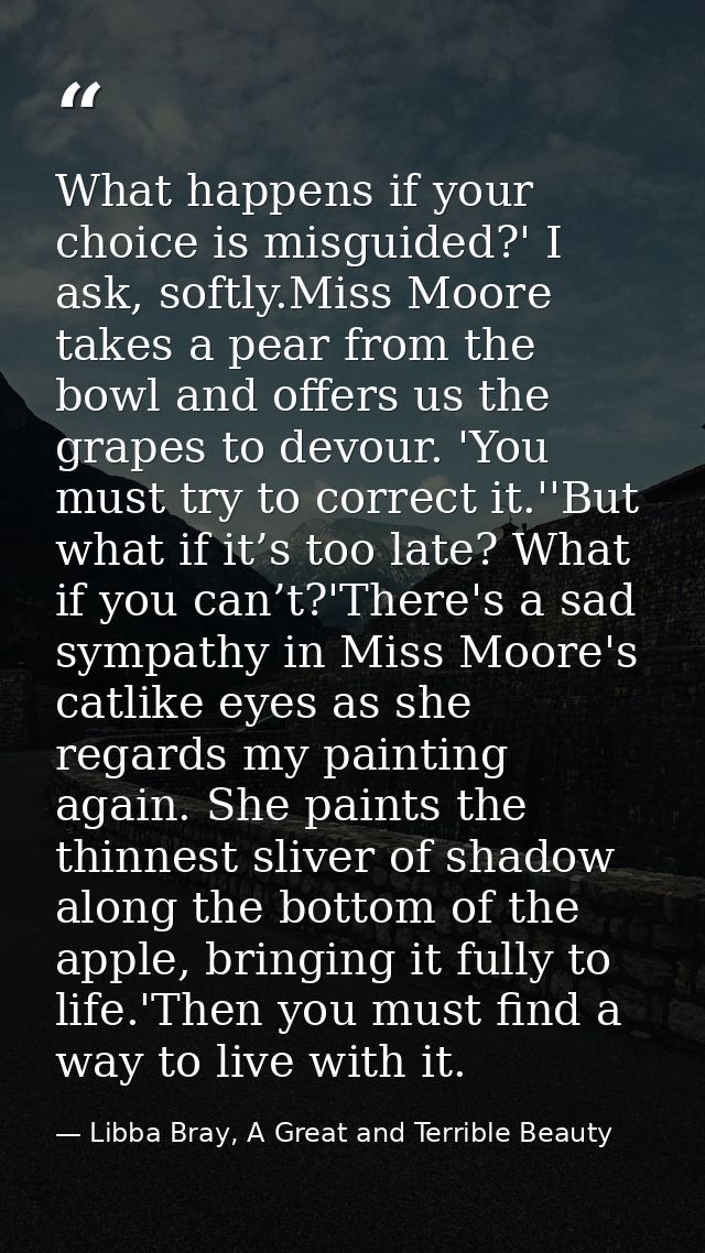 What happens if your choice is misguided?' I ask, softly.Miss Moore takes a pear from the bowl and offers us the grapes  — Libba Bray, A Great and Terrible Beauty