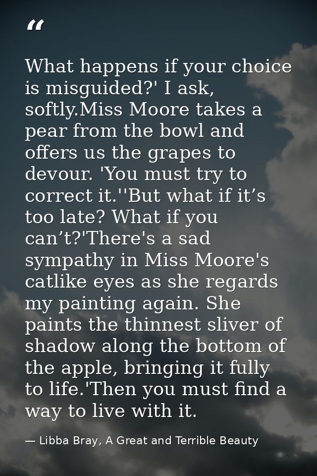 What happens if your choice is misguided?' I ask, softly.Miss Moore takes a pear from the bowl and offers us the grapes  — Libba Bray, A Great and Terrible Beauty