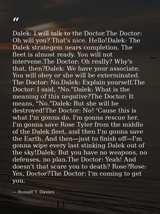 Dalek: I will talk to the Doctor.The Doctor: Oh will you? That's nice. Hello!Dalek: The Dalek strategem nears completion — Russell T. Davies