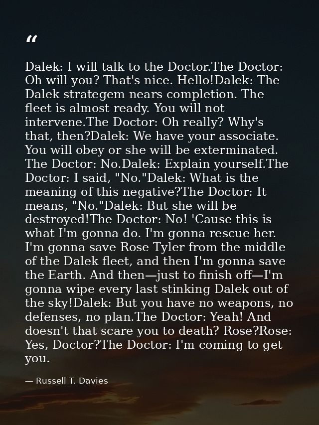 Dalek: I will talk to the Doctor.The Doctor: Oh will you? That's nice. Hello!Dalek: The Dalek strategem nears completion — Russell T. Davies
