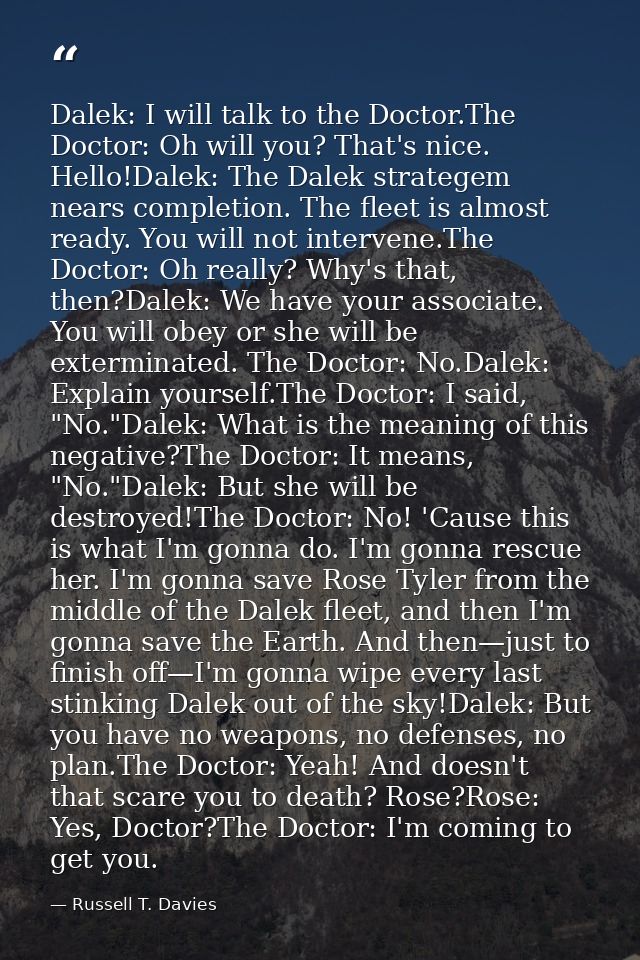 Dalek: I will talk to the Doctor.The Doctor: Oh will you? That's nice. Hello!Dalek: The Dalek strategem nears completion — Russell T. Davies