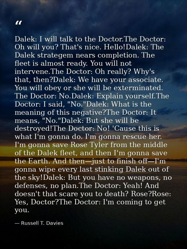Dalek: I will talk to the Doctor.The Doctor: Oh will you? That's nice. Hello!Dalek: The Dalek strategem nears completion — Russell T. Davies