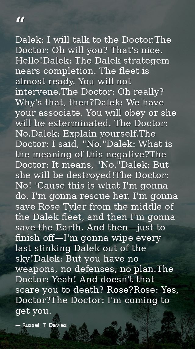 Dalek: I will talk to the Doctor.The Doctor: Oh will you? That's nice. Hello!Dalek: The Dalek strategem nears completion — Russell T. Davies