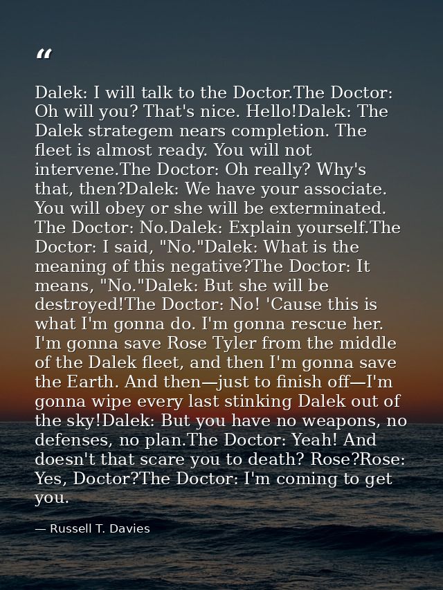 Dalek: I will talk to the Doctor.The Doctor: Oh will you? That's nice. Hello!Dalek: The Dalek strategem nears completion — Russell T. Davies