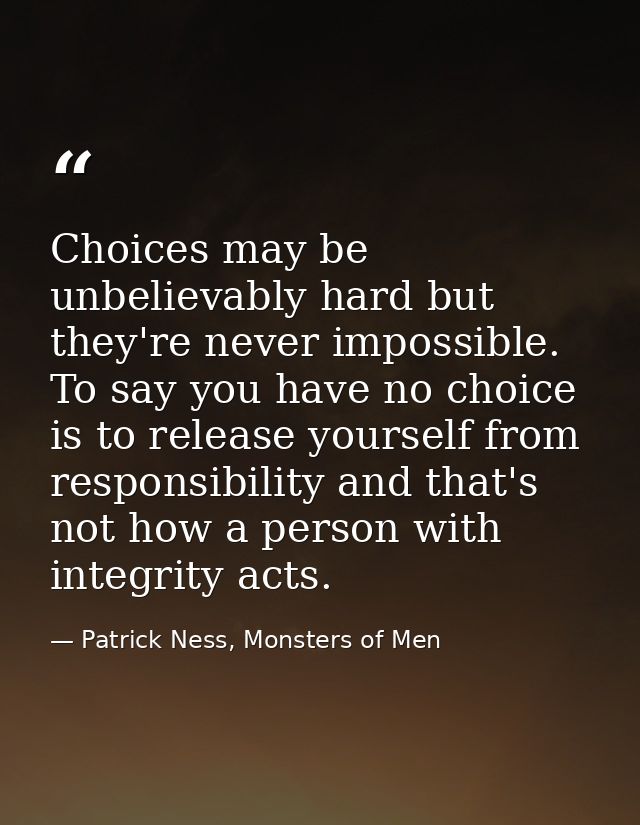 Choices may be unbelievably hard but they're never impossible. To say you have no choice is to release yourself from res — Patrick Ness, Monsters of Men
