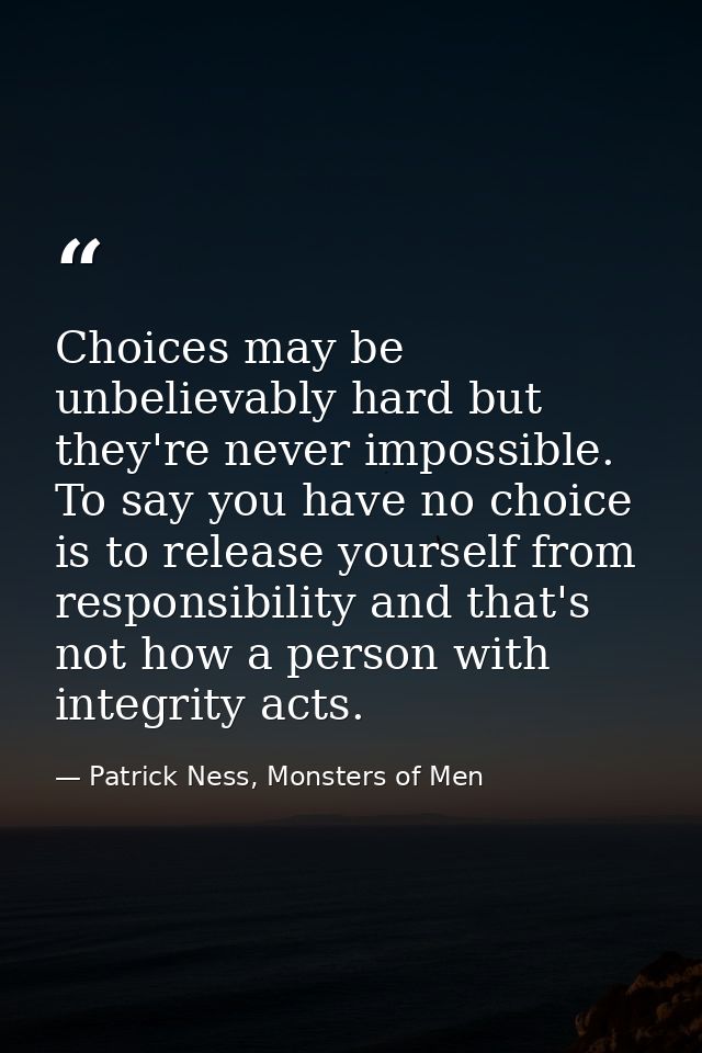 Choices may be unbelievably hard but they're never impossible. To say you have no choice is to release yourself from res — Patrick Ness, Monsters of Men