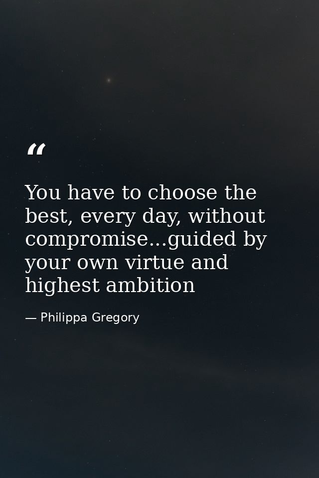You have to choose the best, every day, without compromise...guided by your own virtue and highest ambition — Philippa Gregory