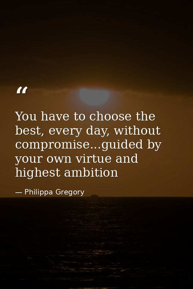 You have to choose the best, every day, without compromise...guided by your own virtue and highest ambition — Philippa Gregory
