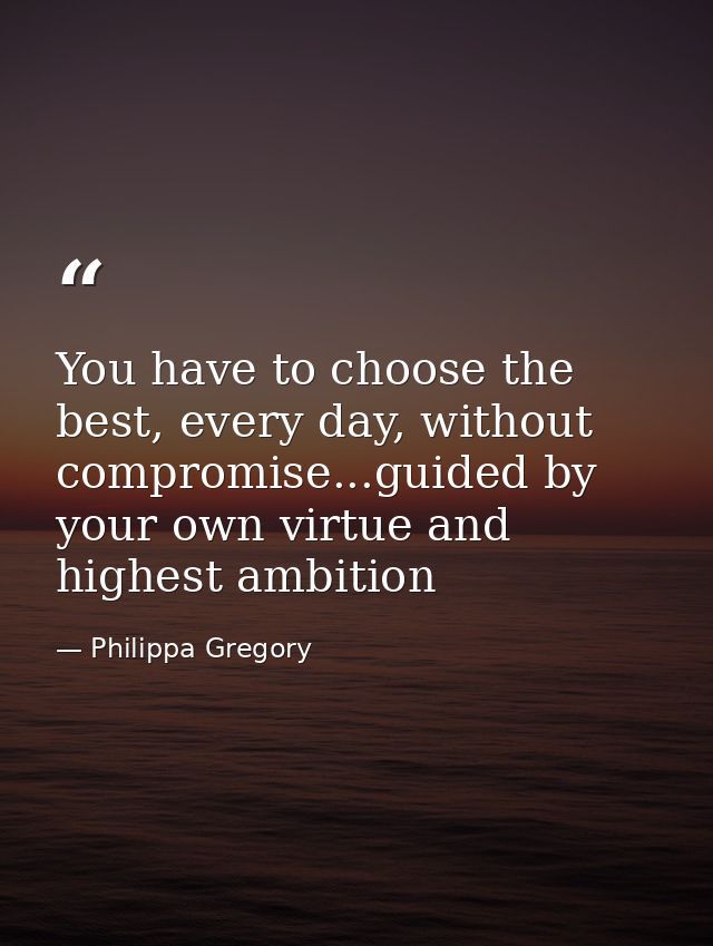 You have to choose the best, every day, without compromise...guided by your own virtue and highest ambition — Philippa Gregory