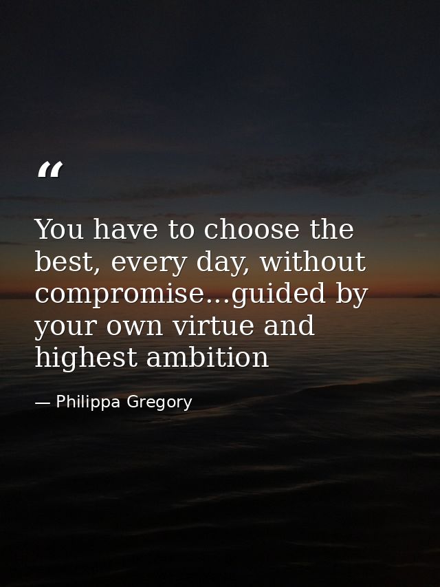You have to choose the best, every day, without compromise...guided by your own virtue and highest ambition — Philippa Gregory