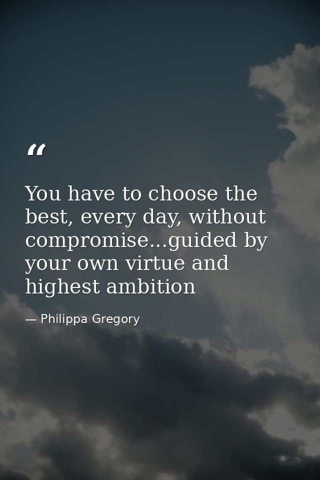 You have to choose the best, every day, without compromise...guided by your own virtue and highest ambition — Philippa Gregory