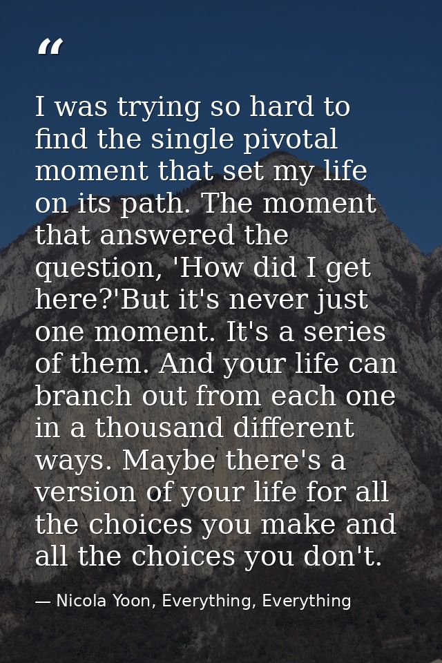I was trying so hard to find the single pivotal moment that set my life on its path. The moment that answered the questi — Nicola Yoon, Everything, Everything