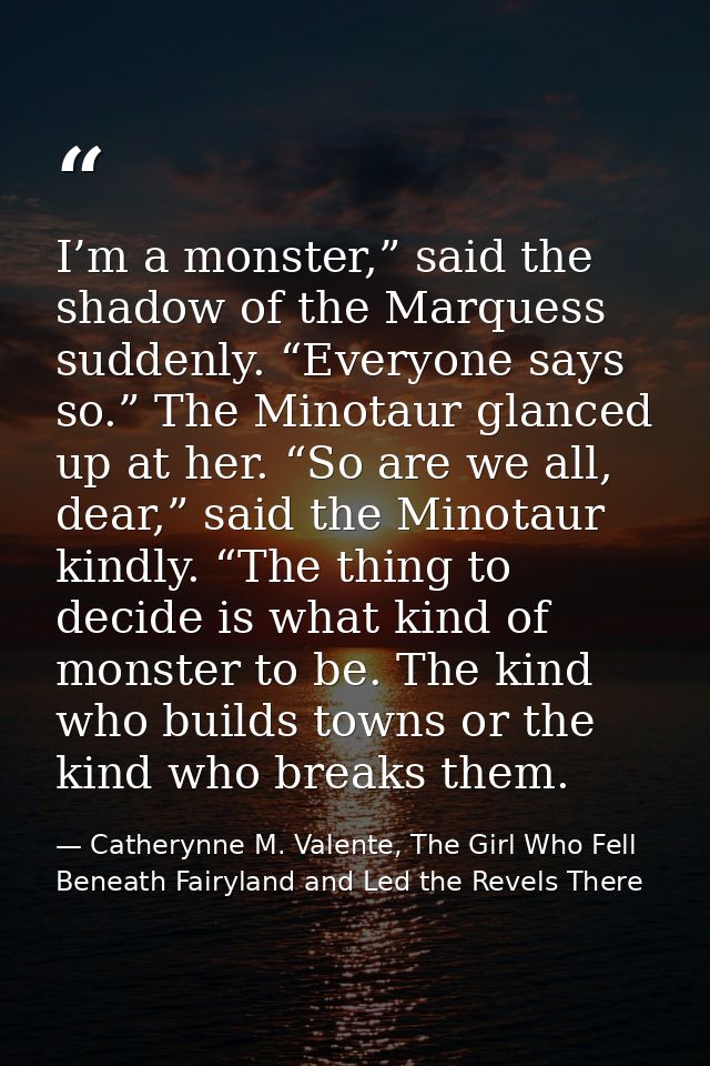 I’m a monster,” said the shadow of the Marquess suddenly. “Everyone says so.” The Minotaur glanced up at her. “So are we — Catherynne M. Valente, The Girl Who Fell Beneath Fairyland and Led the Revels There