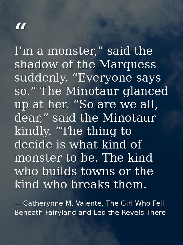 I’m a monster,” said the shadow of the Marquess suddenly. “Everyone says so.” The Minotaur glanced up at her. “So are we — Catherynne M. Valente, The Girl Who Fell Beneath Fairyland and Led the Revels There