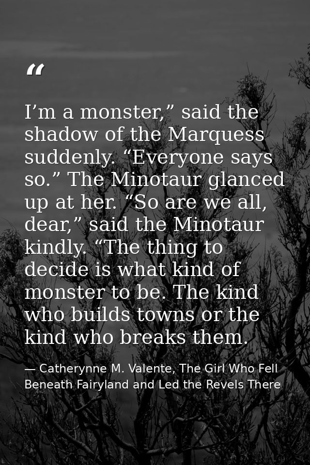 I’m a monster,” said the shadow of the Marquess suddenly. “Everyone says so.” The Minotaur glanced up at her. “So are we — Catherynne M. Valente, The Girl Who Fell Beneath Fairyland and Led the Revels There