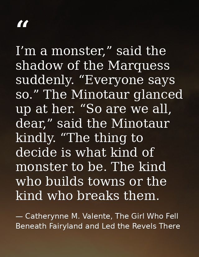 I’m a monster,” said the shadow of the Marquess suddenly. “Everyone says so.” The Minotaur glanced up at her. “So are we — Catherynne M. Valente, The Girl Who Fell Beneath Fairyland and Led the Revels There