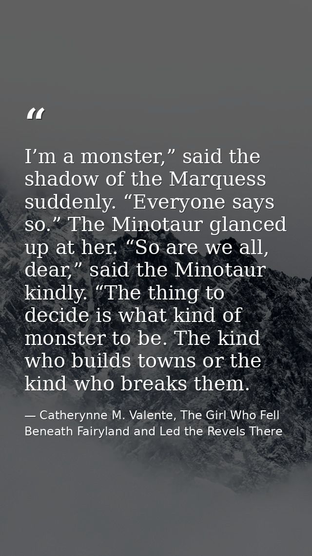 I’m a monster,” said the shadow of the Marquess suddenly. “Everyone says so.” The Minotaur glanced up at her. “So are we — Catherynne M. Valente, The Girl Who Fell Beneath Fairyland and Led the Revels There