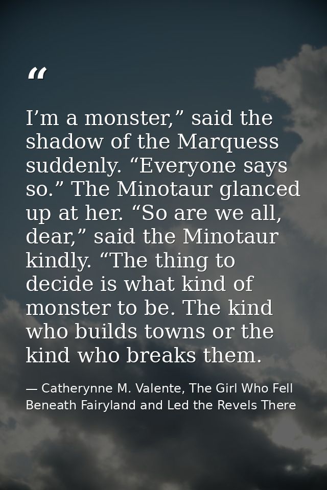 I’m a monster,” said the shadow of the Marquess suddenly. “Everyone says so.” The Minotaur glanced up at her. “So are we — Catherynne M. Valente, The Girl Who Fell Beneath Fairyland and Led the Revels There