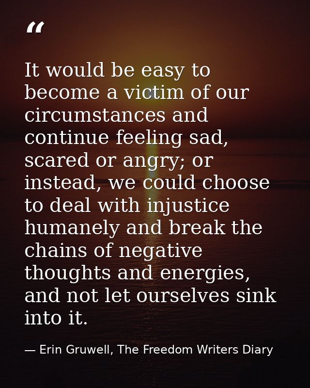 It would be easy to become a victim of our circumstances and continue feeling sad, scared or angry; or instead, we could — Erin Gruwell, The Freedom Writers Diary