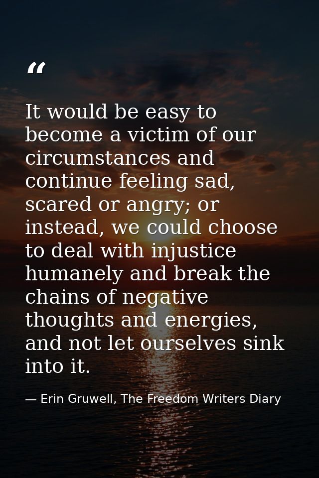 It would be easy to become a victim of our circumstances and continue feeling sad, scared or angry; or instead, we could — Erin Gruwell, The Freedom Writers Diary