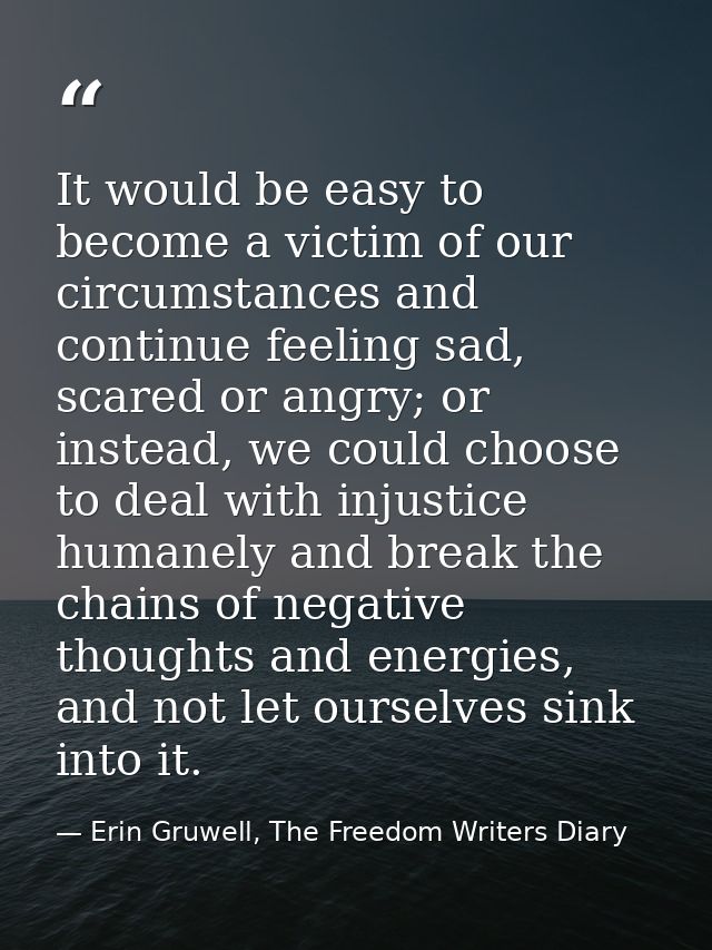 It would be easy to become a victim of our circumstances and continue feeling sad, scared or angry; or instead, we could — Erin Gruwell, The Freedom Writers Diary