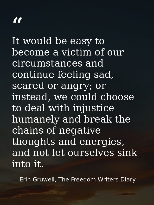 It would be easy to become a victim of our circumstances and continue feeling sad, scared or angry; or instead, we could — Erin Gruwell, The Freedom Writers Diary