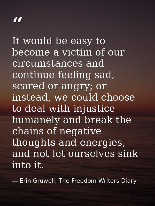 It would be easy to become a victim of our circumstances and continue feeling sad, scared or angry; or instead, we could — Erin Gruwell, The Freedom Writers Diary