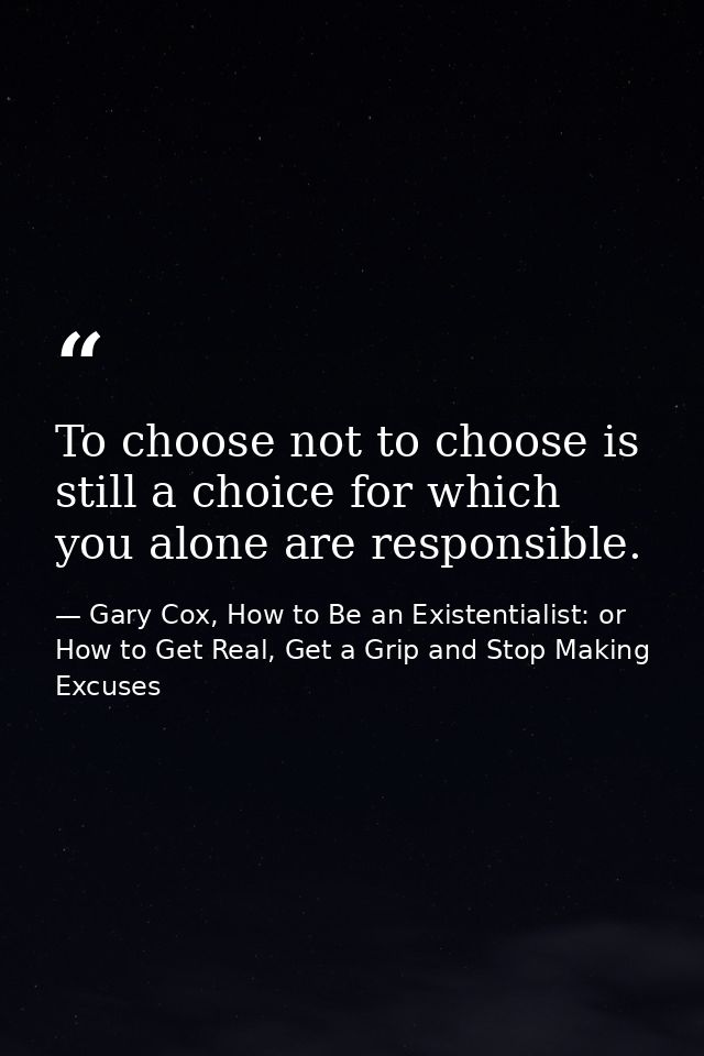 To choose not to choose is still a choice for which you alone are responsible. — Gary Cox, How to Be an Existentialist: or How to Get Real, Get a Grip and Stop Making Excuses