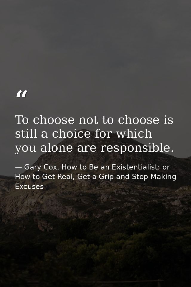 To choose not to choose is still a choice for which you alone are responsible. — Gary Cox, How to Be an Existentialist: or How to Get Real, Get a Grip and Stop Making Excuses