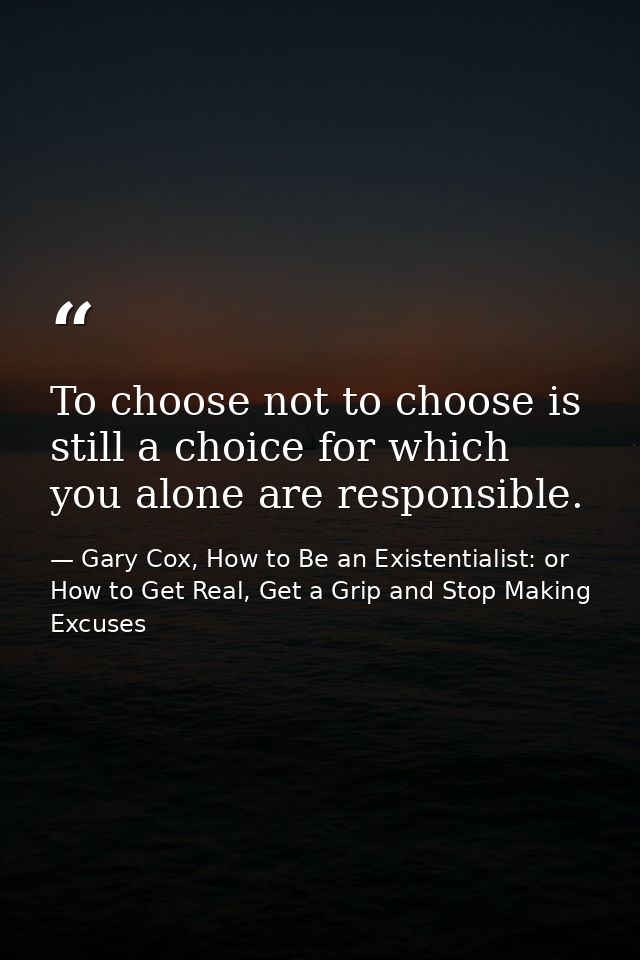 To choose not to choose is still a choice for which you alone are responsible. — Gary Cox, How to Be an Existentialist: or How to Get Real, Get a Grip and Stop Making Excuses