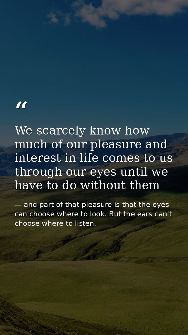We scarcely know how much of our pleasure and interest in life comes to us through our eyes until we have to do without  — and part of that pleasure is that the eyes can choose where to look. But the ears can't choose where to listen.