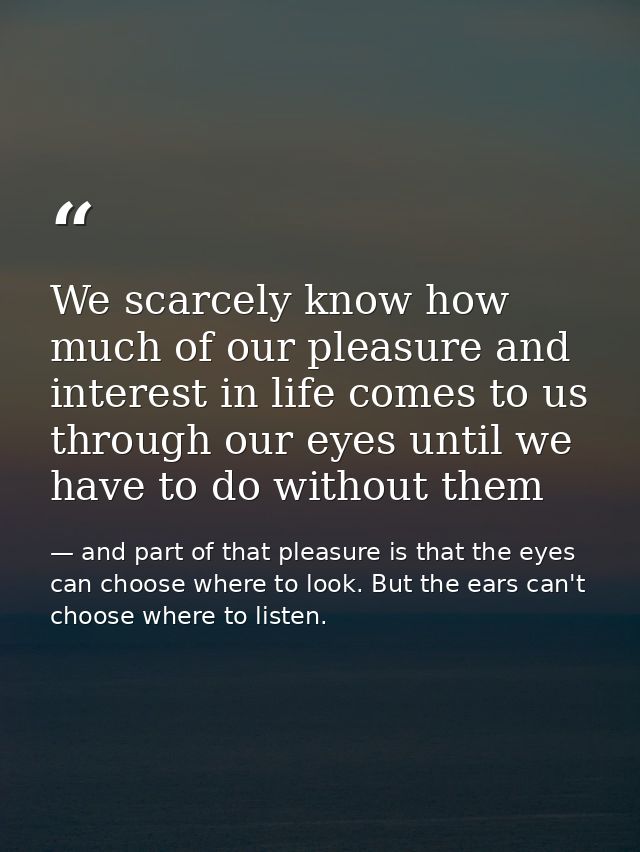 We scarcely know how much of our pleasure and interest in life comes to us through our eyes until we have to do without  — and part of that pleasure is that the eyes can choose where to look. But the ears can't choose where to listen.