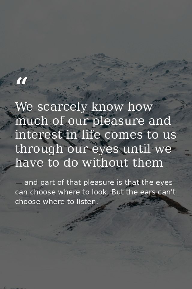 We scarcely know how much of our pleasure and interest in life comes to us through our eyes until we have to do without  — and part of that pleasure is that the eyes can choose where to look. But the ears can't choose where to listen.