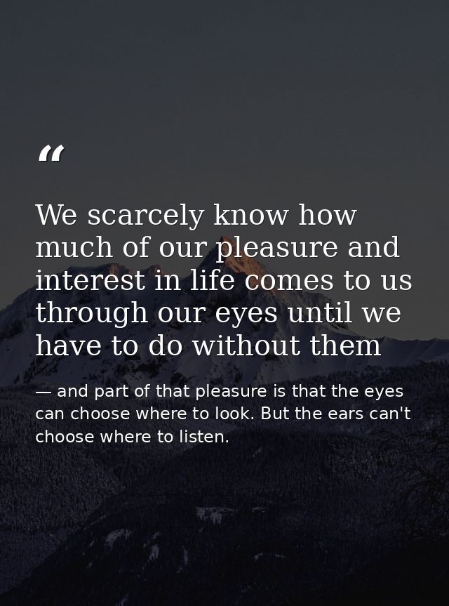 We scarcely know how much of our pleasure and interest in life comes to us through our eyes until we have to do without  — and part of that pleasure is that the eyes can choose where to look. But the ears can't choose where to listen.