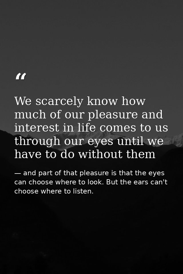 We scarcely know how much of our pleasure and interest in life comes to us through our eyes until we have to do without  — and part of that pleasure is that the eyes can choose where to look. But the ears can't choose where to listen.