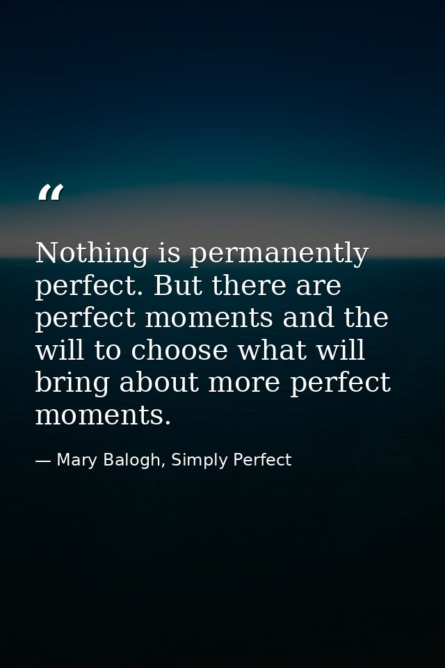 Nothing is permanently perfect. But there are perfect moments and the will to choose what will bring about more perfect  — Mary Balogh, Simply Perfect