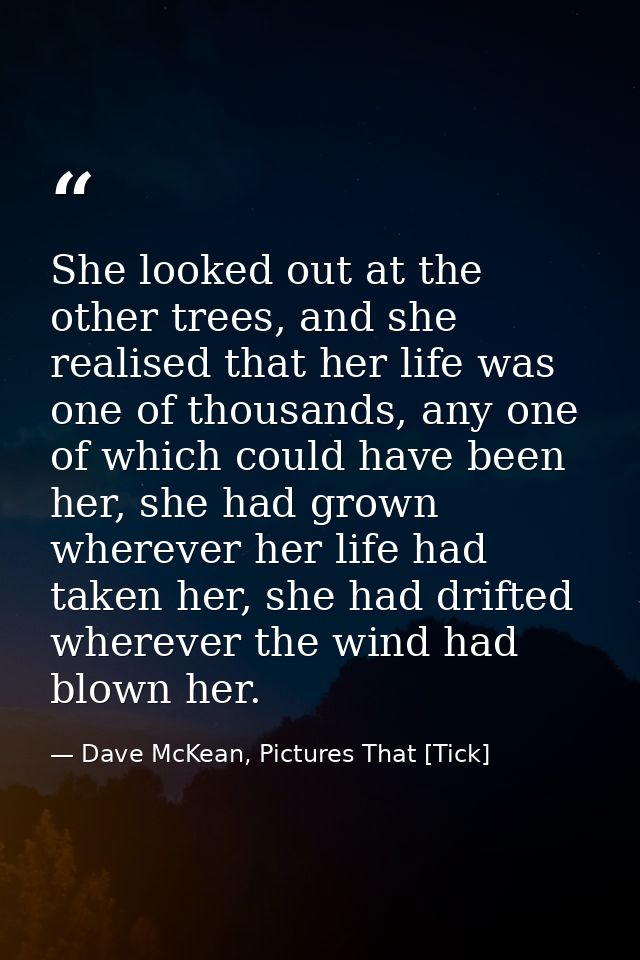 She looked out at the other trees, and she realised that her life was one of thousands, any one of which could have been — Dave McKean, Pictures That [Tick]