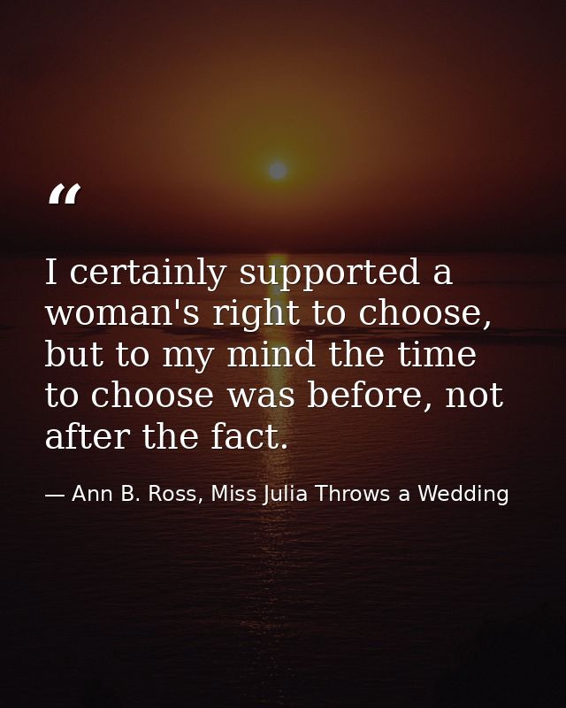 I certainly supported a woman's right to choose, but to my mind the time to choose was before, not after the fact. — Ann B. Ross, Miss Julia Throws a Wedding